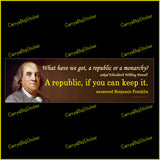 Bumper Sticker or Bumper Magnet says, What have we got, a republic or a monarchy? A republic, if you can keep it. Question is attributed to Elizabeth Willing Powell. Answered by Benjamin Franklin. Shows painting of Franklin. 