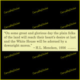 Bumper Sticker or Bumper Magnet says, On some great and glorious day the plain folks of the land will reach their heart's desire at last and the White House will be adorned by a downright moron. Quote is attributed to H.L. Mencken, 1956