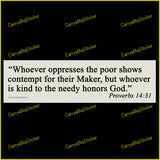 Bumper Sticker or Flexible Magnet says, Whoever oppresses the poor shows contempt for their Maker, but whoever is kind to the needy honors God. Proverbs 14:31