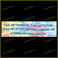 Bumper Sticker or Magnet says, Turn off Facebook. Tune out YouTube. Drop out of your algorithm-powered cult of fantasy and make-believe. Features a swirling tye-dye type background. 