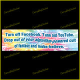 Bumper Sticker or Magnet says, Turn off Facebook. Tune out YouTube. Drop out of your algorithm-powered cult of fantasy and make-believe. Features a swirling tye-dye type background. 